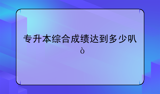 专升本综合成绩达到多少可以过？