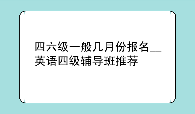 四六级一般几月份报名__英语四级辅导班推荐