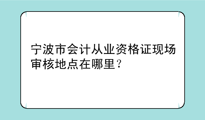 宁波市会计从业资格证现场审核地点在哪里？