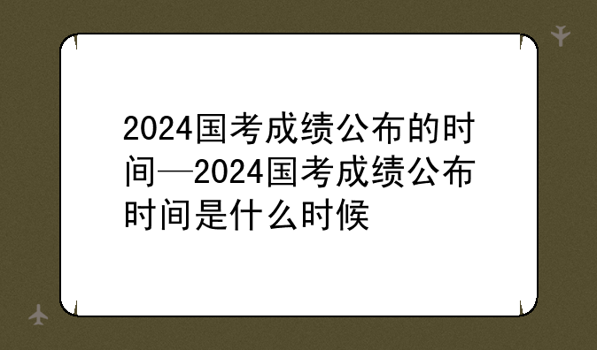 2024国考成绩公布的时间—2024国考成绩公布时间是什么时候
