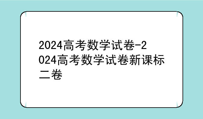 2024高考数学试卷-2024高考数学试卷新课标二卷