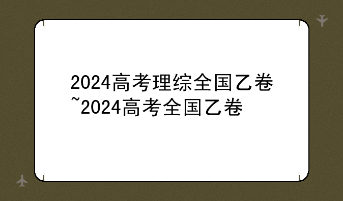 2024高考理综全国乙卷~2024高考全国乙卷