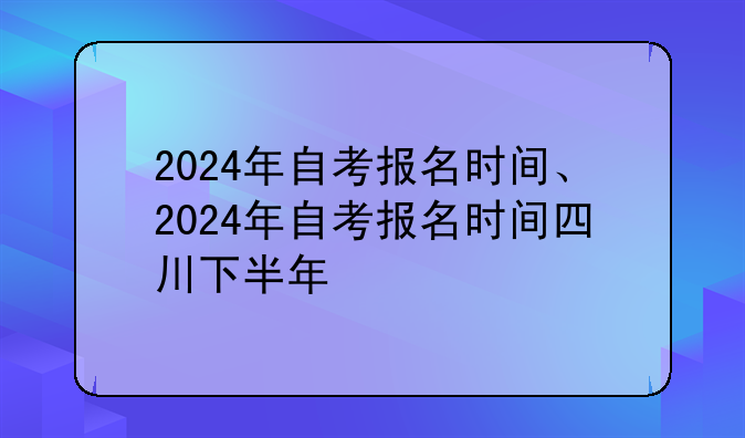2024年自考报名时间、2024年自考报名时间四川下半年
