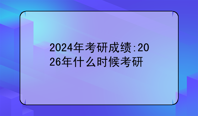 2024年考研成绩:2026年什么时候考研