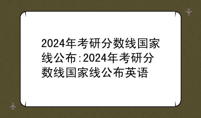 2024年考研分数线国家线公布:2024年考研分数线国家线公布英语