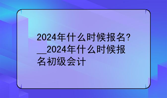 2024年什么时候报名?__2024年什么时候报名初级会计