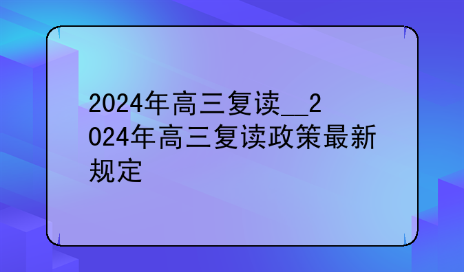 2024年高三复读__2024年高三复读政策最新规定