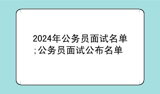 2024年公务员面试名单;公务员面试公布名单