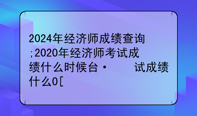 2024年经济师成绩查询;2020年经济师考试成绩什么时候可以查询
