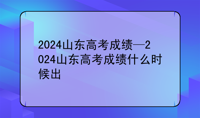 2024山东高考成绩—2024山东高考成绩什么时候出