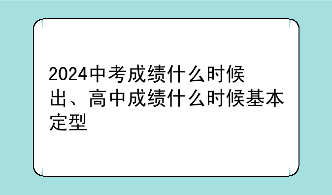 2024中考成绩什么时候出、高中成绩什么时候基本定型