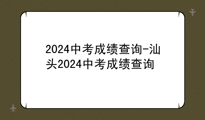 2024中考成绩查询-汕头2024中考成绩查询