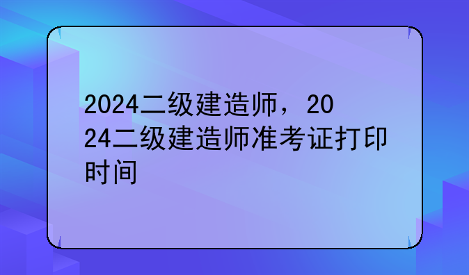 2024二级建造师，2024二级建造师准考证打印时间