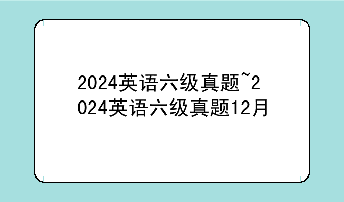 2024英语六级真题~2024英语六级真题12月