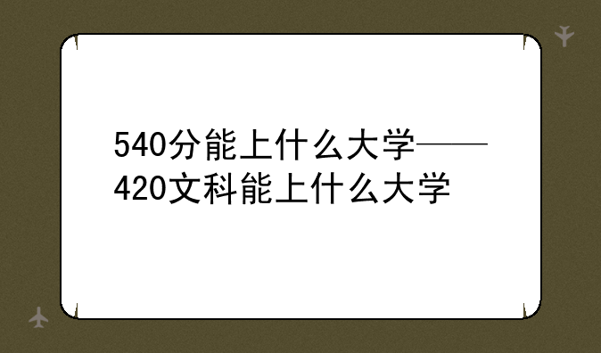 540分能上什么大学——420文科能上什么大学