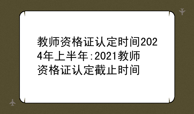 教师资格证认定时间2024年上半年:2021教师资格证认定截止时间
