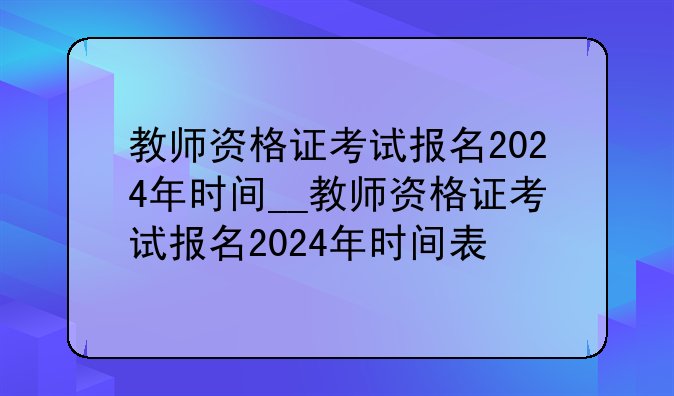 教师资格证考试报名2024年时间__教师资格证考试报名2024年时间表
