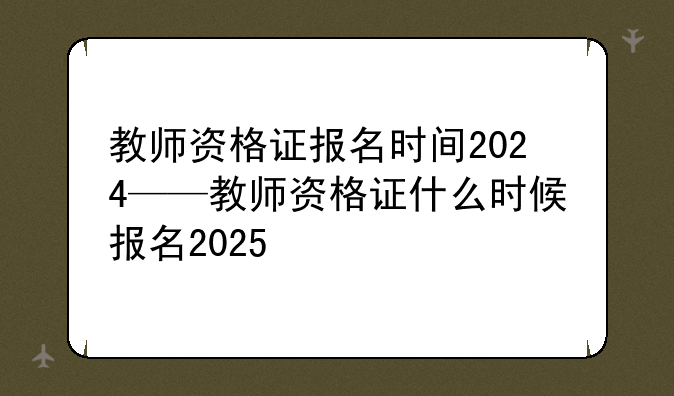 教师资格证报名时间2024——教师资格证什么时候报名2025
