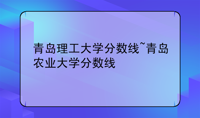 青岛理工大学分数线~青岛农业大学分数线