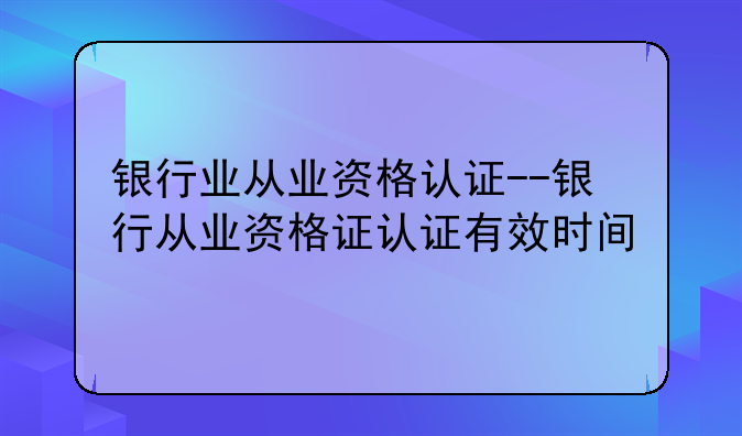 银行业从业资格认证--银行从业资格证认证有效时间