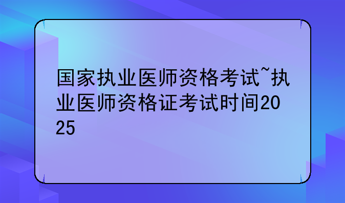 国家执业医师资格考试~执业医师资格证考试时间2025