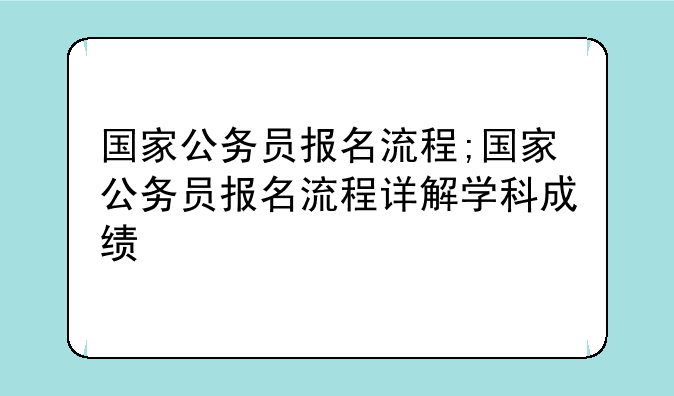 国家公务员报名流程;国家公务员报名流程详解学科成绩