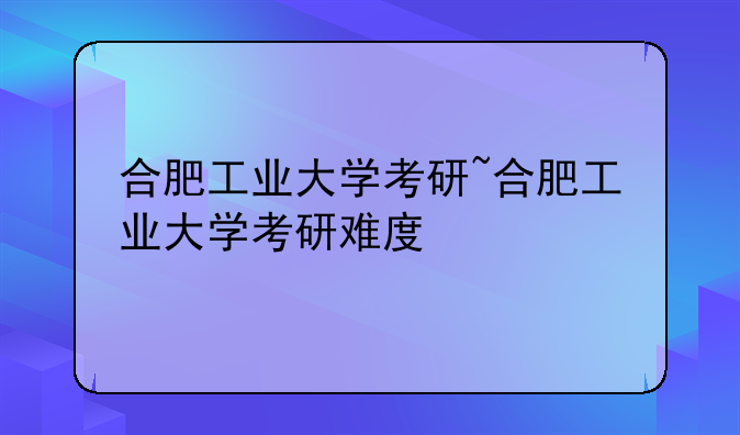 合肥工业大学考研~合肥工业大学考研难度