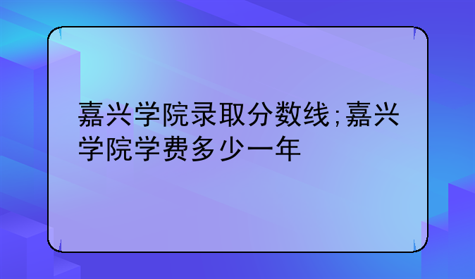 嘉兴学院录取分数线;嘉兴学院学费多少一年