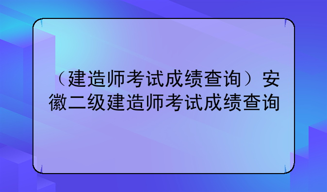 （建造师考试成绩查询）安徽二级建造师考试成绩查询