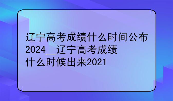 辽宁高考成绩什么时间公布2024__辽宁高考成绩什么时候出来2021