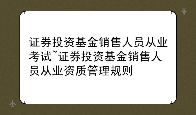 证券投资基金销售人员从业考试~证券投资基金销售人员从业资质管理规则