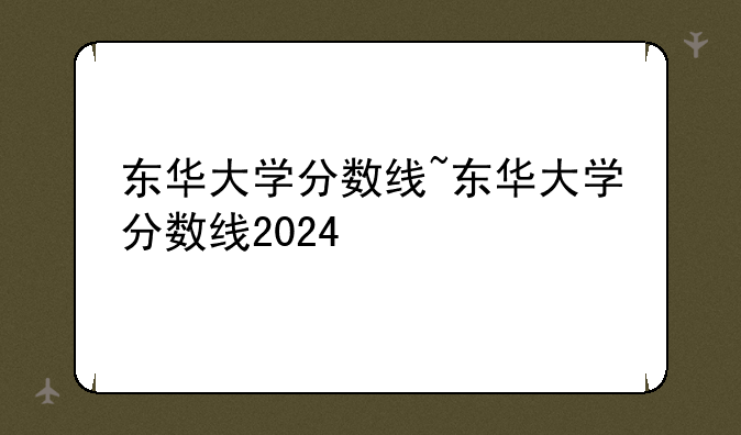 东华大学分数线~东华大学分数线2024
