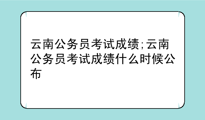 云南公务员考试成绩;云南公务员考试成绩什么时候公布