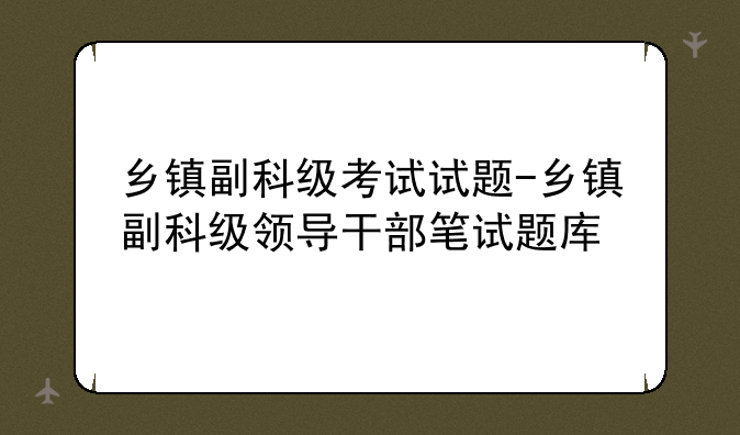 乡镇副科级考试试题-乡镇副科级领导干部笔试题库