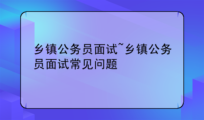 乡镇公务员面试~乡镇公务员面试常见问题
