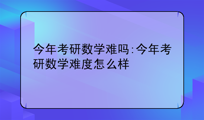 今年考研数学难吗:今年考研数学难度怎么样