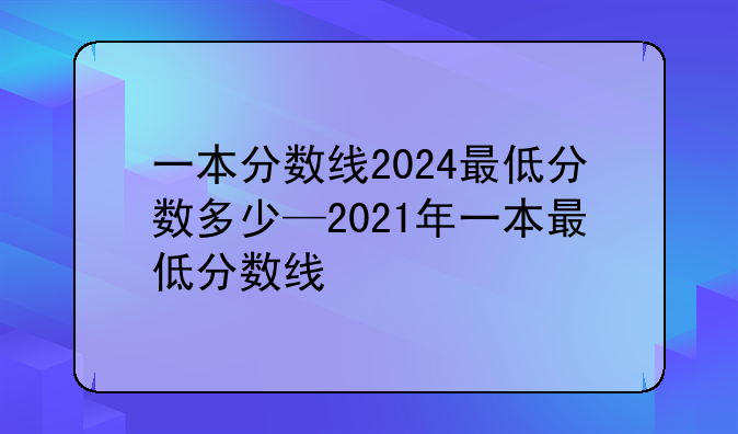 一本分数线2024最低分数多少—2021年一本最低分数线