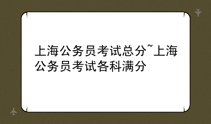 上海公务员考试总分~上海公务员考试各科满分