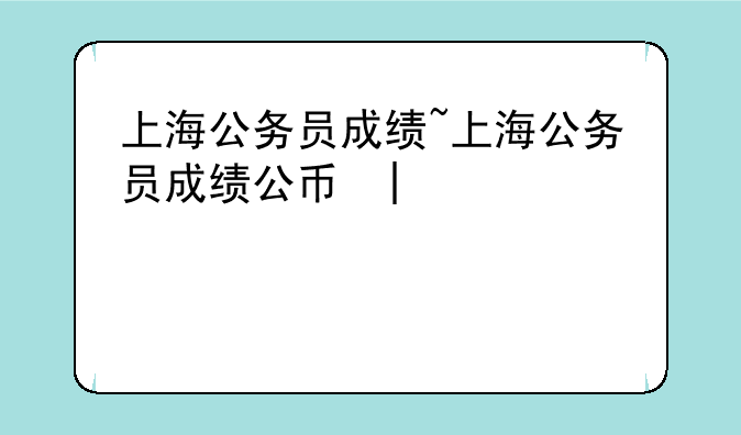上海公务员成绩~上海公务员成绩公布时间2024
