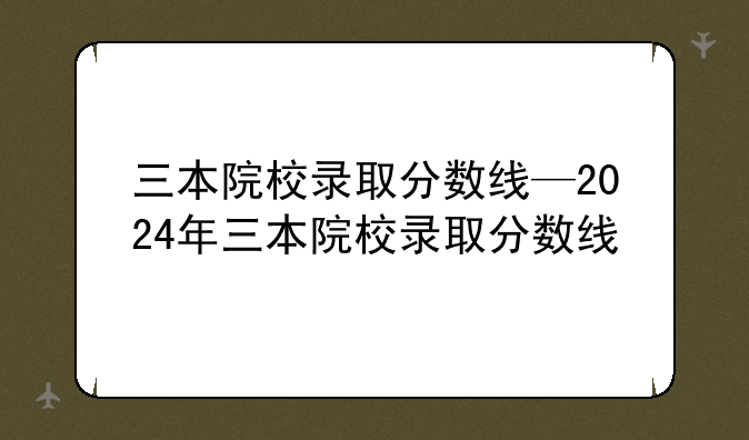 三本院校录取分数线—2024年三本院校录取分数线