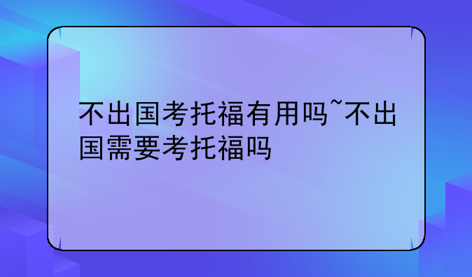 不出国考托福有用吗~不出国需要考托福吗