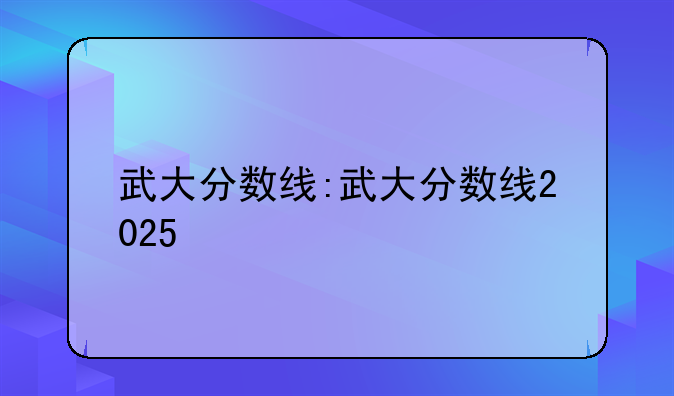 武大分数线:武大分数线2025