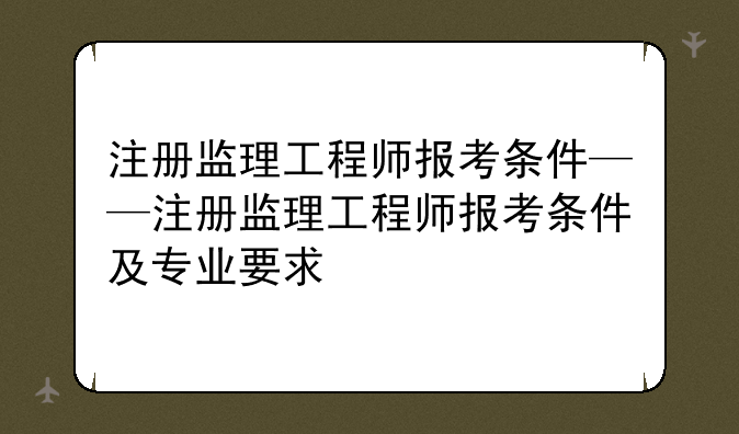 注册监理工程师报考条件——注册监理工程师报考条件及专业要求