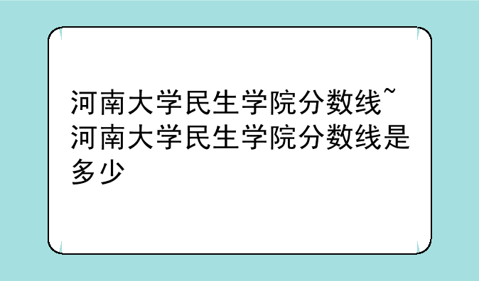 河南大学民生学院分数线~河南大学民生学院分数线是多少