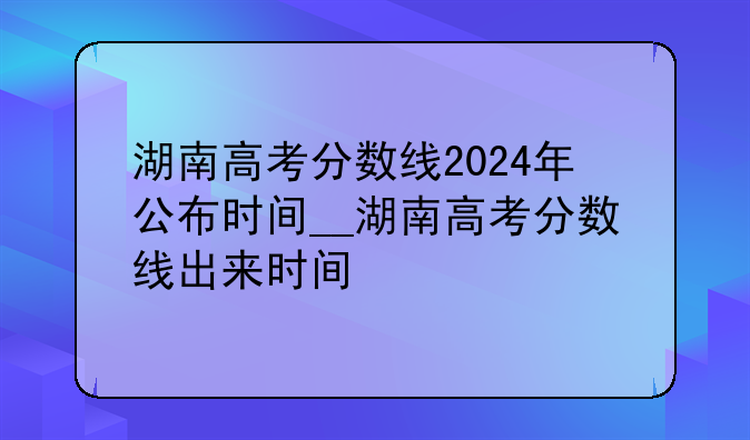 湖南高考分数线2024年公布时间__湖南高考分数线出来时间