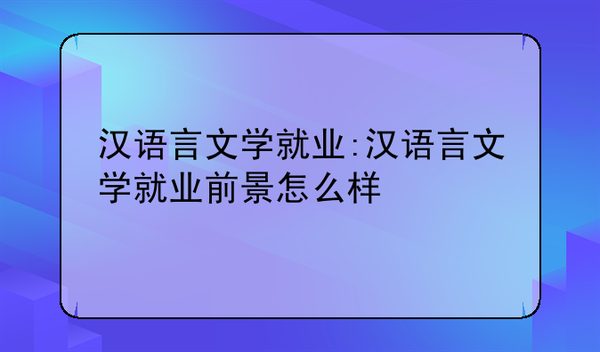 汉语言文学就业:汉语言文学就业前景怎么样