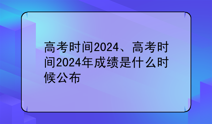 高考时间2024、高考时间2024年成绩是什么时候公布