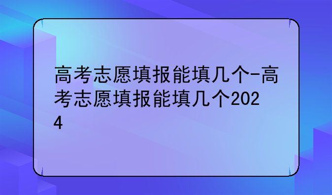 高考志愿填报能填几个-高考志愿填报能填几个2024