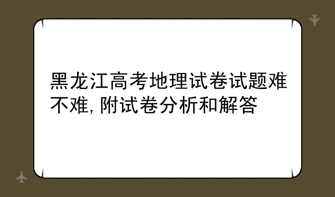 黑龙江高考地理试卷试题难不难,附试卷分析和解答