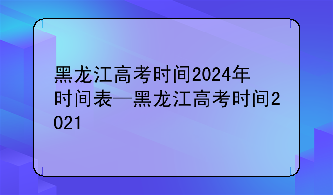 黑龙江高考时间2024年时间表—黑龙江高考时间2021